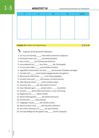 Ergänzen Sie die passende Präposition.
1. Ich muss am Samstag _____ meine kleine Schwester aufpassen.
2. Die Kinder freuen sich _____ das Weihnachtsfest.
3. Hans nimmt _____ der Schulmeisterschaft teil.
4. Laura bedankt sich _____ ihrer Oma _____ das Taschengeld.
5. Er muss eine E-Mail _____ seinen Onkel schreiben.
6. Jugendliche interessieren sich sehr _____ die neuesten Produkte von Apple.
7. Ich habe mich _____ meine Geburtstagsgeschenke sehr gefreut.
8. Maria hat ihre Mitschüler _____ ihrer Party eingeladen.
9. Ich kann nicht mehr _____ dich warten, ich fahre jetzt los.
10. Jeder Mensch träumt _____ einem schönen Leben.
11. Kannst du dich _____ den alten Mann erinnern?
12. Klaus diskutiert gern _____ seinem Lehrer _____ Geschichte.
13. Ich kann _____ deinen Witz nicht lachen, er war nicht lustig.
14. Regina hat sich _____ Mario verliebt.
15. Kleine Kinder glauben _____ den Weihnachtsmann.
16. Ich bitte dich _____ etwas Geduld.
17. Fußgänger müssen _____ den Verkehr achten.
18. Kannst du denn nicht _____ dem Rauchen aufhören?
19. Der Lehrer informiert uns _____ die neue Prüfung.
20. Jens beschäftigt sich den ganzen Tag _____ seinem Computer.
©Praxis
- 6 -
Werkstatt B11-3
Aufgabe 22: Verben mit Präpositionen S. 20
-n -e -en -er -innen
Zusatztraining Grammatik zum Arbeitsbuch
 