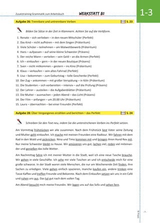 ©Praxis
- 7 -
Werkstatt B1 1-3
Bilden Sie Sätze in der Zeit in Klammern. Achten Sie auf die Verbform.
1. Renate – sich verlieben – in den neuen Mitschüler (Perfekt)
2. Das Kind – nicht aufhören – mit dem Singen (Präteritum)
3. Viele Schüler – teilnehmen – am Malwettbewerb (Präteritum)
4. Hans – aufpassen – auf seine kleine Schwester (Präsens)
5. Der reiche Mann – verteilen – sein Geld – an die Armen (Perfekt)
6. Ich – einkaufen – gern – in der neuen Boutique (Präsens)
7. Sven – nicht mitkommen – gestern – ins Kino (Präteritum)
8. Klaus – verkaufen – sein altes Fahrrad (Perfekt)
9. Lisa – bekommen – zum Geburtstag – tolle Geschenke (Perfekt)
10. Der Zug – ankommen – mit großer Verspätung – in Köln (Präteritum)
11. Die Studenten – sich vorbereiten – intensiv – auf die Prüfung (Präsens)
12. Der Lehrer – austeilen – die Aufgabenblätter (Präteritum)
13. Die Mutter – ausmachen – jeden Abend – das Licht (Präsens)
14. Der Film – anfangen – um 20.00 Uhr (Präteritum)
15. Laura – übernachten – bei einer Freundin (Perfekt)
Schreiben Sie den Text neu, indem Sie die unterstrichenen Verben ins Perfekt setzen.
Am Vormittag frühstücken wir alle zusammen. Nach dem Frühstück liest Vater seine Zeitung
und Mutter geht einkaufen. Ich mache mit meinen Freunden eine Radtour. Wir fahren mit dem
Rad in den Wald und picknicken. Nina und Timo kommen mit und bringen ihren Hund Rex mit.
Nur meine Schwester bleibt zu Hause. Wir amüsieren uns gut, lachen viel, reden viel miteinan-
der und genießen das tolle Wetter.
Am Nachmittag fahre ich mit meiner Mutter in die Stadt, weil ich eine neue Tasche brauche.
Wir gehen in viele Geschäfte. Ich sehe mir viele Taschen an und ich entscheide mich für eine
große schwarze. In der Stadt waren viele Menschen, die nur am Wochenende Zeit finden, ihre
Sachen zu erledigen. Viele gehen einfach spazieren, manche kaufen ein, andere trinken eine
Tasse Kaffee und treffen Freunde und Bekannte. Nach dem Einkaufen setzen wir uns in ein Café
und ruhen uns aus. Das tut gut nach dem vollen Tag.
Am Abend besucht mich meine Freundin. Wir legen uns auf das Sofa und sehen fern.
Zusatztraining Grammatik zum Arbeitsbuch
Aufgabe 26: Trennbare und untrennbare Verben S. 23
Aufgabe 28: Über Vergangenes erzählen und berichten – das Perfekt S. 24
 