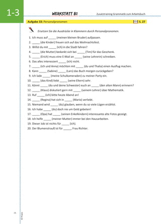 ©Praxis
- 8 -
Werkstatt B11-3
Ersetzen Sie die Ausdrücke in Klammern durch Personalpronomen.
1. Ich muss auf _____ (meinen kleinen Bruder) aufpassen.
2. _____ (die Kinder) freuen sich auf das Weihnachtsfest.
3. Willst du mit _____ (ich) in die Stadt fahren?
4. _____ (die Mutter) bedankt sich bei _____ (Tim) für das Geschenk.
5. _____ (Erich) muss eine E-Mail an _____ (seine Lehrerin) schreiben.
6. Das alles interessiert _____ (ich) nicht.
7. _____ (ich und Anna) möchten mit _____ (du und Thalia) einen Ausflug machen.
8. Kann _____ (Sabine) _____ (Lars) das Buch morgen zurückgeben?
9. Ich lade _____ (meine Schulkameraden) zu meiner Party ein.
10. _____ (das Kind) liebt _____ (seine Eltern) sehr.
11. Könnt _____ (du und deine Schwester) euch an _____ (den alten Mann) erinnern?
12. _____ (Klaus) diskutiert gern mit _____ (seinem Lehrer) über Mathematik.
13. Ruf _____ (ich) bitte heute Abend an!
14. _____ (Regina) hat sich in _____ (Mario) verliebt.
15. Niemand wird _____ (du) glauben, wenn du so viele Lügen erzählst.
16. Ich habe _____ (du) doch nie um Geld gebeten!
17. _____ (Opa) hat _____ (seinen Enkelkindern) interessante alte Fotos gezeigt.
18. Ich helfe _____ (meiner Mutter) immer bei den Hausarbeiten.
19. Dieser Job ist nichts für _____ (ich).
20. Der Blumenstrauß ist für _____, Frau Richter.
Zusatztraining Grammatik zum Arbeitsbuch
Aufgabe 33: Personalpronomen S. 27
 