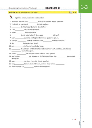 Ergänzen Sie die passenden Modalverben.
1. Während der Film läuft, __________ man nicht auf dem Handy sprechen.
2. Tante Ida ist krank und __________ im Bett bleiben.
3. __________ du Milch oder Zucker in den Kaffee?
4. Toni __________ im Ausland studieren.
5. Jonas __________ Alina sehr gern.
6. __________ du mir bitte helfen? -Gern, was ___________ ich tun?
7. Man __________ zweimal am Tag mit dem Hund spazieren gehen.
8. Morgen __________ ich früh zur Arbeit und __________ nicht ausschlafen.
9. Du __________ besser kochen als ich.
10. Jan __________ ein Fahrrad zum Geburtstag.
11. __________ du vielleicht ein Stück Schokoladenkuchen? -Ach, weißt du, Schokolade
___________ ich nicht so gern.
12. Mama, __________ ich morgen Abend auf Ilses Party gehen?
13 Die Schüler __________ die Aufgabe in fünf Minuten lösen, das ___________ aber nur die
wenigsten.
14. Man __________ vor dem Essen die Hände waschen.
15. Lucy __________ keinen Alkohol trinken, weil sie Auto fahren __________.
16. Verschwinde, ich ___________ dich nie wieder sehen!
©Praxis
- 9 -
Werkstatt B1 1-3Zusatztraining Grammatik zum Arbeitsbuch
...
Aufgabe 36: Die Modalverben – Präsens S. 30
 