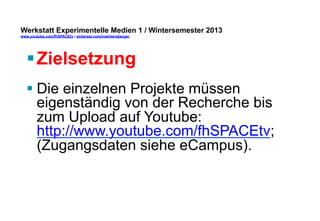Werkstatt Experimentelle Medien 1 / Wintersemester 2013
www.youtube.com/fhSPACEtv / pinterest.com/mwintersberger

§ Zielsetzung
§ Die einzelnen Projekte müssen
eigenständig von der Recherche bis
zum Upload auf Youtube:
http://www.youtube.com/fhSPACEtv;
(Zugangsdaten siehe eCampus).

 
