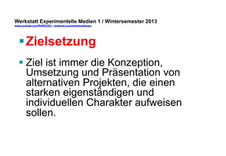 Werkstatt Experimentelle Medien 1 / Wintersemester 2013
www.youtube.com/fhSPACEtv / pinterest.com/mwintersberger

§ Zielsetzung
§ Ziel ist immer die Konzeption,
Umsetzung und Präsentation von
alternativen Projekten, die einen
starken eigenständigen und
individuellen Charakter aufweisen
sollen.

 