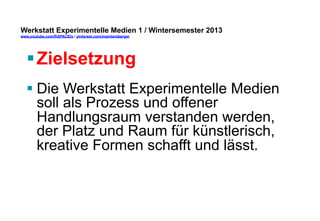 Werkstatt Experimentelle Medien 1 / Wintersemester 2013
www.youtube.com/fhSPACEtv / pinterest.com/mwintersberger

§ Zielsetzung
§ Die Werkstatt Experimentelle Medien
soll als Prozess und offener
Handlungsraum verstanden werden,
der Platz und Raum für künstlerisch,
kreative Formen schafft und lässt.

 