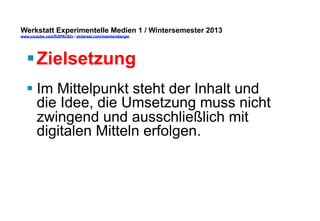 Werkstatt Experimentelle Medien 1 / Wintersemester 2013
www.youtube.com/fhSPACEtv / pinterest.com/mwintersberger

§ Zielsetzung
§ Im Mittelpunkt steht der Inhalt und
die Idee, die Umsetzung muss nicht
zwingend und ausschließlich mit
digitalen Mitteln erfolgen.

 