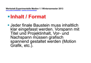Werkstatt Experimentelle Medien 1 / Wintersemester 2013
www.youtube.com/fhSPACEtv / pinterest.com/mwintersberger

§ Inhalt / Format
§ Jeder finale Baustein muss inhaltlich
klar eingefasst werden. Vorspann mit
Titel und Projektinhalt, Vor- und
Nachspann müssen grafisch
spannend gestaltet werden (Motion
Grafik, etc.).

 