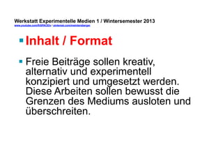 Werkstatt Experimentelle Medien 1 / Wintersemester 2013
www.youtube.com/fhSPACEtv / pinterest.com/mwintersberger

§ Inhalt / Format
§ Freie Beiträge sollen kreativ,
alternativ und experimentell
konzipiert und umgesetzt werden.
Diese Arbeiten sollen bewusst die
Grenzen des Mediums ausloten und
überschreiten.

 