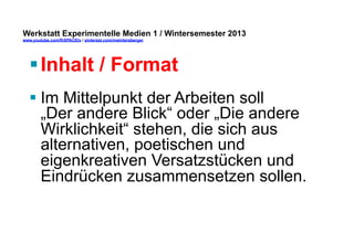 Werkstatt Experimentelle Medien 1 / Wintersemester 2013
www.youtube.com/fhSPACEtv / pinterest.com/mwintersberger

§ Inhalt / Format
§ Im Mittelpunkt der Arbeiten soll
„Der andere Blick“ oder „Die andere
Wirklichkeit“ stehen, die sich aus
alternativen, poetischen und
eigenkreativen Versatzstücken und
Eindrücken zusammensetzen sollen.

 