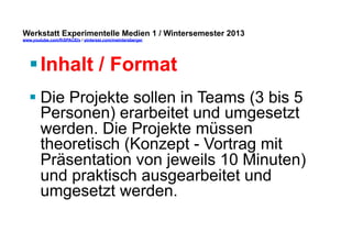 Werkstatt Experimentelle Medien 1 / Wintersemester 2013
www.youtube.com/fhSPACEtv / pinterest.com/mwintersberger

§ Inhalt / Format
§ Die Projekte sollen in Teams (3 bis 5
Personen) erarbeitet und umgesetzt
werden. Die Projekte müssen
theoretisch (Konzept - Vortrag mit
Präsentation von jeweils 10 Minuten)
und praktisch ausgearbeitet und
umgesetzt werden.

 