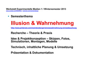 Werkstatt Experimentelle Medien 1 / Wintersemester 2013
www.youtube.com/fhSPACEtv / pinterest.com/mwintersberger

§  Semesterthema

Illusion & Wahrnehmung
http://www.pinterest.com/mwintersberger/sinneswahrnehmung-sinnestäuschung

Recherche – Theorie & Praxis
Idee & Projektkonzeption – Skizzen, Fotos,
Simulationen, Montagen, Modelle
Technisch, inhaltliche Planung & Umsetzung
Präsentation & Dokumentation

 