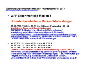 Werkstatt Experimentelle Medien 1 / Wintersemester 2013
www.youtube.com/fhSPACEtv / pinterest.com/mwintersberger

§  WPF Experimentelle Medien 1
Unterrichtseinheiten – Markus Wintersberger
§  30.09.2013 / 18.00 – 19.35 Uhr / Kleiner Festsaal A + B + C
Vorstellung Team und Semesterkonzept
AUFGABE 1: Recherche „Illusion & Wahrnehmung“
Vorstellung von 3 Beispielen – siehe auch Pinterest:
http://www.pinterest.com/mwintersberger/sinneswahrnehmungsinnestäuschung. Vorstellung, Reflexion und Diskussion in der 2.
Unterrichtseinheit mit Markus Wintersberger.
§  31.10.2013 / 13.50 – 15.25 Uhr / SR.2.08 A
07.11.2013 / 13.50 – 15.25 Uhr / SR.2.14 B
11.11.2013 / 15.30 – 17.05 Uhr / SR.3.09 C
Diskurs – Praxislabor: Illusion & Wahrnehmung – AUFGABE 1
AUFGABE 2: Konzepterstellung Semesterprojekt (Ideen, Skizzen,
technische Aspekte, inhaltliche Überlegungen) – ca. 10 Minuten pro
Projekt. Vorstellung, Reflexion und Diskussion in der 3.
Unterrichtseinheit mit Markus Wintersberger und Abgabe als pdf.

 