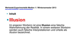 Werkstatt Experimentelle Medien 1 / Wintersemester 2013
www.youtube.com/fhSPACEtv / pinterest.com/mwintersberger

§  Inhalt

§ Illusion
Im engeren Wortsinn ist eine Illusion eine falsche
Wahrnehmung der Realität. In einem weiteren Wortsinn
werden auch falsche Interpretationen und Urteile als
Illusion bezeichnet.

 