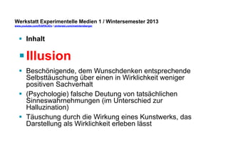 Werkstatt Experimentelle Medien 1 / Wintersemester 2013
www.youtube.com/fhSPACEtv / pinterest.com/mwintersberger

§  Inhalt

§ Illusion
§  Beschönigende, dem Wunschdenken entsprechende
Selbsttäuschung über einen in Wirklichkeit weniger
positiven Sachverhalt
§  (Psychologie) falsche Deutung von tatsächlichen
Sinneswahrnehmungen (im Unterschied zur
Halluzination)
§  Täuschung durch die Wirkung eines Kunstwerks, das
Darstellung als Wirklichkeit erleben lässt

 
