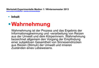 Werkstatt Experimentelle Medien 1 / Wintersemester 2013
www.youtube.com/fhSPACEtv / pinterest.com/mwintersberger

§  Inhalt

§ Wahrnehmung
Wahrnehmung ist der Prozess und das Ergebnis der
Informationsgewinnung und -verarbeitung von Reizen
aus der Umwelt und dem Körperinnern. Wahrnehmung
bezeichnet allgemein den Vorgang der Empfindung
einer subjektiven Gesamtheit von Sinneseindrücken
aus Reizen (Stimuli) der Umwelt und inneren
Zuständen eines Lebewesens.

 