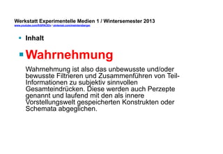 Werkstatt Experimentelle Medien 1 / Wintersemester 2013
www.youtube.com/fhSPACEtv / pinterest.com/mwintersberger

§  Inhalt

§ Wahrnehmung
Wahrnehmung ist also das unbewusste und/oder
bewusste Filtrieren und Zusammenführen von TeilInformationen zu subjektiv sinnvollen
Gesamteindrücken. Diese werden auch Perzepte
genannt und laufend mit den als innere
Vorstellungswelt gespeicherten Konstrukten oder
Schemata abgeglichen.

 