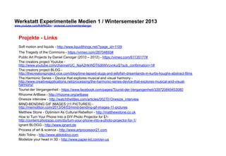 Werkstatt Experimentelle Medien 1 / Wintersemester 2013
www.youtube.com/fhSPACEtv / pinterest.com/mwintersberger

Projekte - Links
Soft motion and liquids - http://www.liquidthings.net/?page_id=1109
The Tragedy of the Commons - https://vimeo.com/26704693#
Public Art Projects by Daniel Canogar (2010 – 2012) - https://vimeo.com/61135177#
The creators project Youtube http://www.youtube.com/channel/UC_NaA2HkWDT6dliWVcvnkuQ?sub_confirmation=1#
The creators project BLOG http://thecreatorsproject.vice.com/blog/time-lapsed-slugs-and-jellyfish-dreamlands-in-kurtis-houghs-abstract-films
The Harmonic Series – Device that explores musical and visual harmony http://www.creativeapplications.net/processing/the-harmonic-series-device-that-explores-musical-and-visualharmony/
Tourist der Vergangenheit - https://www.facebook.com/pages/Tourist-der-Vergangenheit/339720849453080
Rhizome ArtBase - http://rhizome.org/artbase
Onesize interview - http://watchthetitles.com/articles/00270-Onesize_interview
MIND-BENDING GIF IMAGES (11 PICTURES) http://memolition.com/2013/04/03/mind-bending-gif-images-11-pictures
Metthew Stone - Optimism As Cultural Rebellion - http://matthewstone.co.uk
How to Turn Your Phone Into a DIY Photo Projector for $1http://content.photojojo.com/diy/turn-your-phone-into-a-photo-projector-for-1/
Ignant BLOGG - http://www.ignant.de
Process of art & science - http://www.artprocessor21.com
Aldo Tolino - http://www.aldotolino.com
Modelize your head in 3D - http://www.paper-kit.com/en-us

 