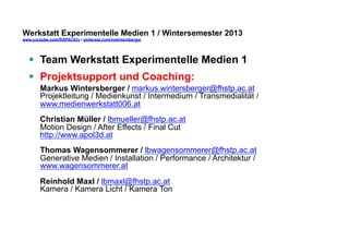 Werkstatt Experimentelle Medien 1 / Wintersemester 2013
www.youtube.com/fhSPACEtv / pinterest.com/mwintersberger

§  Team Werkstatt Experimentelle Medien 1
§  Projektsupport und Coaching:
Markus Wintersberger / markus.wintersberger@fhstp.ac.at
Projektleitung / Medienkunst / Intermedium / Transmedialität /
www.medienwerkstatt006.at
Christian Müller / lbmueller@fhstp.ac.at
Motion Design / After Effects / Final Cut
http://www.apol3d.at
Thomas Wagensommerer / lbwagensommerer@fhstp.ac.at
Generative Medien / Installation / Performance / Architektur /
www.wagensommerer.at
Reinhold Maxl / lbmaxl@fhstp.ac.at
Kamera / Kamera Licht / Kamera Ton

 