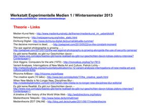 Werkstatt Experimentelle Medien 1 / Wintersemester 2013
www.youtube.com/fhSPACEtv / pinterest.com/mwintersberger

Theorie - Links
Medien Kunst Netz - http://www.medienkunstnetz.de/themen/medienkunst_im_ueberblick/#
Netzspannung - http://netzspannung.org/index_static.html
Dichtung Digital - http://www.dichtung-digital.de/journal/aktuelle-nummer/
The decisive momnent is dead, … - http://petapixel.com/2013/05/22/on-the-constant-moment/
The war against photographie is growing … http://petapixel.com/2013/07/22/the-war-against-photography-is-growing-alongside-the-use-of-security-cameras/
Es gibt keine Realität, es gibt nur Geschichten davon http://www.vice.com/alps/read/es-gibt-keine-realitaet-es-gibt-nur-geschichten-davon-tobias-zielony-interview?
Contentpage=1
Dick Higgins: Computers for the arts (1970) - http://monoskop.org/log/?p=7813
Variant Analyses, Interrogations of New Media Art and Culture, Patrick Lichty http://networkcultures.org/wpmu/portal/publication/no-12-variant-analyses-interrogations-of-new-media-art-andculture-patrick-lichty
Rhizome ArtBase - http://rhizome.org/artbase
The creative spark (10 talks) - http://www.ted.com/playlists/11/the_creative_spark.html
When New Media is No Longer New, Disciplines Blur http://createdigitalmotion.com/2013/07/when-new-media-is-no-longer-new-disciplines-blur-editorial
Es gibt keine Realität. Es gibt nur Geschichten davon. http://www.vice.com/alps/read/es-gibt-keine-realitaet-es-gibt-nur-geschichten-davon-tobias-zielony-interview?
Contentpage=1
A timeline of the history of the World Wide Web - http://webdirections.org/history
Medientheorie Telepolis - http://www.heise.de/tp/inhalt/med
Medientheorie ZEIT ONLINE - http://blog.zeit.de/schueler/2011/06/17/medientheorie

 