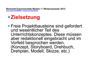 Werkstatt Experimentelle Medien 1 / Wintersemester 2013
www.youtube.com/fhSPACEtv / pinterest.com/mwintersberger

§ Zielsetzung
§ Freie Projektbausteine sind gefordert
und wesentlicher Teil des
Unterrichtskonzeptes. Diese müssen
aber redaktionell eingebracht und im
Vorfeld besprochen werden.
(Konzept, Storyboard, Drehbuch,
Drehplan, Modell, Skizze, etc.)

 