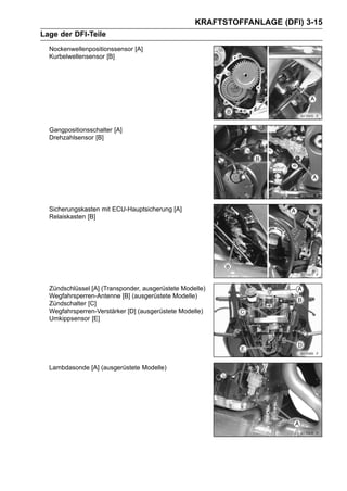 KRAFTSTOFFANLAGE (DFI) 3-15
Lage der DFI-Teile
  Nockenwellenpositionssensor [A]
  Kurbelwellensensor [B]




  Gangpositionsschalter [A]
  Drehzahlsensor [B]




  Sicherungskasten mit ECU-Hauptsicherung [A]
  Relaiskasten [B]




  Zündschlüssel [A] (Transponder, ausgerüstete Modelle)
  Wegfahrsperren-Antenne [B] (ausgerüstete Modelle)
  Zündschalter [C]
  Wegfahrsperren-Verstärker [D] (ausgerüstete Modelle)
  Umkippsensor [E]




  Lambdasonde [A] (ausgerüstete Modelle)
 