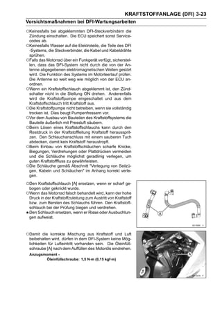 KRAFTSTOFFANLAGE (DFI) 3-23
Vorsichtsmaßnahmen bei DFI-Wartungsarbeiten

○Keinesfalls bei abgeklemmten DFI-Steckverbindern die
 Zündung einschalten. Die ECU speichert sonst Service-
 codes ab.
○Keinesfalls Wasser auf die Elektroteile, die Teile des DFI
 -Systems, die Steckverbinder, die Kabel und Kabeldrähte
 sprühen.
○Falls das Motorrad über ein Funkgerät verfügt, sicherstel-
 len, dass das DFI-System nicht durch die von der An-
 tenne abgegebenen elektromagnetischen Wellen gestört
 wird. Die Funktion des Systems im Motorleerlauf prüfen.
 Die Antenne so weit weg wie möglich von der ECU an-
 ordnen.
○Wenn ein Kraftstoffschlauch abgeklemmt ist, den Zünd-
 schalter nicht in die Stellung ON drehen. Anderenfalls
 wird die Kraftstoffpumpe eingeschaltet und aus dem
 Kraftstoffschlauch tritt Kraftstoff aus.
○Die Kraftstoffpumpe nicht betreiben, wenn sie vollständig
 trocken ist. Dies beugt Pumpenfressern vor.
○Vor dem Ausbau von Bauteilen des Kraftstoffsystems die
 Bauteile äußerlich mit Pressluft säubern.
○Beim Lösen eines Kraftstoffschlauchs kann durch den
 Restdruck in der Kraftstoffleitung Kraftstoff heraussprit-
 zen. Den Schlauchanschluss mit einem sauberen Tuch
 abdecken, damit kein Kraftstoff heraustropft.
○Beim Einbau von Kraftstoffschläuchen scharfe Knicke,
 Biegungen, Verdrehungen oder Plattdrücken vermeiden
 und die Schläuche möglichst geradlinig verlegen, um
 guten Kraftstofffluss zu gewährleisten.
○Die Schläuche gemäß Abschnitt "Verlegung von Seilzü-
 gen, Kabeln und Schläuchen" im Anhang korrekt verle-
 gen.

○Den Kraftstoffschlauch [A] ersetzen, wenn er scharf ge-
 bogen oder geknickt wurde.
○Wenn das Motorrad falsch behandelt wird, kann der hohe
 Druck in der Kraftstoffzuleitung zum Austritt von Kraftstoff
 bzw. zum Bersten des Schlauchs führen. Den Kraftstoff-
 schlauch bei der Prüfung biegen und verdrehen.
 Den Schlauch ersetzen, wenn er Risse oder Ausbuchtun-
 gen aufweist.



○Damit   die korrekte Mischung aus Kraftstoff und Luft
 beibehalten wird, dürfen in dem DFI-System keine Mög-
 lichkeiten für Lufteintritt vorhanden sein. Die Öleinfüll-
 schraube [A] nach dem Auffüllen des Motoröls eindrehen.
 Anzugsmoment -
        Öleinfüllschraube: 1,5 N·m (0,15 kgf·m)
 