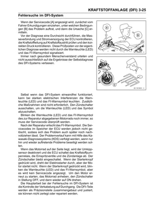 KRAFTSTOFFANLAGE (DFI) 3-25
Fehlersuche im DFI-System
   Wenn der Servicecode [A] angezeigt wird, zunächst vom
Fahrer Erkundigungen einziehen, unter welchen Bedingun-
gen [B] das Problem auftrat, und dann die Ursache [C] er-
mitteln.
   Vor der Diagnose eine Durchsicht durchführen, die Mas-
severbindung und Stromversorgung der ECU kontrollieren,
die Kraftstoffleitung auf Kraftstoffaustritt prüfen und den kor-
rekten Druck kontrollieren. Diese Prüfposten vor der eigent-
lichen Diagnose werden nicht durch die Warnleuchte (LED)
und das FI-Warnsymbol signalisiert.
   Immer nach gesundem Menschenverstand urteilen und
nicht ausschließlich auf die Ergebnisse der Selbstdiagnose
des DFI-Systems verlassen.




  Selbst wenn das DFI-System einwandfrei funktioniert,
kann bei starken elektrischen Interferenzen die Warn-
leuchte (LED) und das FI-Warnsymbol leuchten. Zusätzli-
che Maßnahmen sind nicht erforderlich. Den Zündschalter
ausschalten, um die Warnleuchte (LED) und das Symbol
abzuschalten.
  Blinken die Warnleuchte (LED) und das FI-Warnsymbol
des zur Reparatur abgegebenen Motorrads noch immer, so
muss der Servicecode überprüft werden.
  Nach der Reparatur erlischt das FI-Warnsymbol. Die Ser-
vicecodes im Speicher der ECU werden jedoch nicht ge-
löscht, sodass sich das Problem auch später noch nach-
vollziehen lässt. Der Problemverlauf kann mit Hilfe des Ka-
wasaki-Diagnosesystems (KDS) verfolgt werden, wenn nur
hin und wieder auftretende Probleme beseitigt werden sol-
len.
  Wenn das Motorrad auf der Seite liegt, wird der Umkipp-
sensor deaktiviert und die ECU schaltet das Kraftstoffpum-
penrelais, die Einspritzventile und die Zündanlage ab. Der
Zündschalter bleibt eingeschaltet. Wenn der Starterknopf
gedrückt wird, dreht der Elektrostarter durch, aber der Mo-
tor startet nicht. Wenn der Starterknopf gedrückt wird, blin-
ken die Warnleuchte (LED) und das FI-Warnsymbol, aber
es wird kein Servicecode angezeigt. Um den Motor er-
neut zu starten, das Motorrad anheben, den Zündschalter
in Stellung OFF, und dann wieder auf ON drehen.
  Die Hauptarbeit bei der Fehlersuche im DFI-System ist
die Kontrolle der Verkabelung auf Durchgang. Die DFI-Teile
werden als Präzisionsteile zusammengebaut und justiert;
sie können nicht zerlegt oder repariert werden.
 