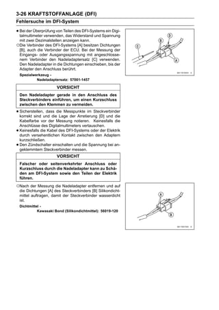 3-26 KRAFTSTOFFANLAGE (DFI)
Fehlersuche im DFI-System

• Bei der Überprüfung von TeilenWiderstand und Spannung
  talmultimeter verwenden, das
                                des DFI-Systems ein Digi-

 mit zwei Dezimalstellen anzeigen kann.
○Die Verbinder des DFI-Systems [A] besitzen Dichtungen
 [B], auch die Verbinder der ECU. Bei der Messung der
 Eingangs- oder Ausgangsspannung mit angeschlosse-
 nem Verbinder den Nadeladaptersatz [C] verwenden.
 Den Nadeladapter in die Dichtungen einschieben, bis der
 Adapter den Anschluss berührt.
    Spezialwerkzeug -
             Nadeladaptersatz: 57001-1457

                        VORSICHT
    Den Nadeladapter gerade in den Anschluss des
    Steckverbinders einführen, um einen Kurzschluss
    zwischen den Klemmen zu vermeiden.

• Sicherstellen,und diedie Messpunkte im Steckverbinder
  korrekt sind
                 dass
                        Lage der Arretierung [D] und die
    Kabelfarbe vor der Messung notieren. Keinesfalls die
    Anschlüsse des Digitalmultimeters vertauschen.
•   Keinesfalls die Kabel des DFI-Systems oder der Elektrik
    durch versehentlichen Kontakt zwischen den Adaptern
    kurzschließen.
•   Den Zündschalter einschalten und die Spannung bei an-
    geklemmtem Steckverbinder messen.
                        VORSICHT
    Falscher oder seitenverkehrter Anschluss oder
    Kurzschluss durch die Nadeladapter kann zu Schä-
    den am DFI-System sowie den Teilen der Elektrik
    führen.

○Nach der Messung die Nadeladapter entfernen und auf
    die Dichtungen [A] des Steckverbinders [B] Silikondicht-
    mittel auftragen, damit der Steckverbinder wasserdicht
    ist.
    Dichtmittel -
              Kawasaki Bond (Silikondichtmittel): 56019-120
 