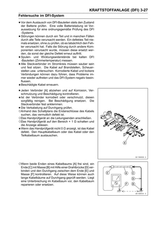 KRAFTSTOFFANLAGE (DFI) 3-27
Fehlersuche im DFI-System

• Vor dem Austausch von DFI-Bauteilen stets den Zustand
  der Batterie prüfen. Eine volle Batterieladung ist Vor-
    aussetzung für eine ordnungsgemäße Prüfung des DFI
    -Systems.
•   Störungen können durch ein Teil und in manchen Fällen
    durch alle Teile verursacht werden. Ein defektes Teil nie-
    mals ersetzen, ohne zu prüfen, ob es tatsächlich den Feh-
    ler verursacht hat. Falls die Störung durch andere Kom-
    ponenten verursacht wurde, müssen diese ersetzt wer-
    den, da sonst der gleiche Defekt erneut auftritt.
•   Spulen- und Wicklungswiderstände bei kalten DFI
    -Bauteilen (Zimmertemperatur) messen.
•   Alle Steckverbinder im Stromkreis müssen sauber sein
    und fest sitzen. Die Kabel auf Brandstellen, Scheuer-
    stellen usw. untersuchen. Korrodierte Kabel und lockere
    Verbindungen können dazu führen, dass Probleme im-
    mer wieder auftreten und das DFI-System negativ beein-
    flussen.
    Beschädigte Kabel erneuern.

• Jeden Verbinder Beschädigung und auf Korrosion, Ver-
  schmutzung und
                  [A] abziehen
                               kontrollieren.
 Ist der Verbinder korrodiert oder verschmutzt, diesen
 sorgfältig reinigen. Bei Beschädigung ersetzen. Die
 Steckverbinder fest anklemmen.
•Die Verkabelung auf Durchgang prüfen.
○Anhand des Schaltplans die Endanschlüsse des Kabels
 suchen, das vermutlich defekt ist.
○Das Handprüfgerät an die Leitungsenden anschließen.
○Das Handprüfgerät auf den Bereich × 1 Ω schalten und
 die Anzeige ablesen.
 Wenn das Handprüfgerät nicht 0 Ω anzeigt, ist das Kabel
 defekt. Den Hauptkabelbaum oder das Kabel oder den
 Teilkabelbaum austauschen.




○Wenn beide Enden eines Kabelbaums [A] frei sind, ein
    Ende [C] mit Masse [B] mit Hilfe einer Drahtbrücke [D] ver-
    binden und den Durchgang zwischen dem Ende [E] und
    Masse [F] kontrollieren. Auf diese Weise können auch
    lange Kabelbäume auf Durchgang geprüft werden. Liegt
    eine Unterbrechung im Kabelbaum vor, den Kabelbaum
    reparieren oder ersetzen.
 