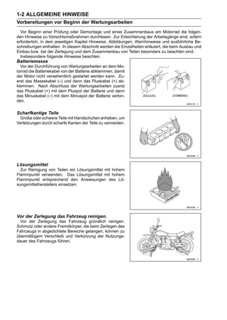 1-2 ALLGEMEINE HINWEISE
Vorbereitungen vor Beginn der Wartungsarbeiten
  Vor Beginn einer Prüfung oder Demontage und eines Zusammenbaus am Motorrad die folgen-
den Hinweise zu Vorsichtsmaßnahmen durchlesen. Zur Erleichterung der Arbeitsgänge sind, sofern
erforderlich, in dem jeweiligen Kapitel Hinweise, Abbildungen, Warnhinweise und ausführliche Be-
schreibungen enthalten. In diesem Abschnitt werden die Einzelheiten erläutert, die beim Ausbau und
Einbau bzw. bei der Zerlegung und dem Zusammenbau von Teilen besonders zu beachten sind.
  Insbesondere folgende Hinweise beachten.
Batteriemasse
  Vor der Durchführung von Wartungsarbeiten an dem Mo-
torrad die Batteriekabel von der Batterie abklemmen, damit
der Motor nicht versehentlich gestartet werden kann. Zu-
erst das Massekabel (–) und dann das Pluskabel (+) ab-
klemmen. Nach Abschluss der Wartungsarbeiten zuerst
das Pluskabel (+) mit dem Pluspol der Batterie und dann
das Minuskabel (–) mit dem Minuspol der Batterie verbin-
den.

Scharfkantige Teile
 Große oder schwere Teile mit Handschuhen anheben, um
Verletzungen durch scharfe Kanten der Teile zu vermeiden.




Lösungsmittel
  Zur Reinigung von Teilen ein Lösungsmittel mit hohem
Flammpunkt verwenden. Das Lösungsmittel mit hohem
Flammpunkt entsprechend den Anweisungen des Lö-
sungsmittelherstellers einsetzen.




Vor der Zerlegung das Fahrzeug reinigen.
  Vor der Zerlegung das Fahrzeug gründlich reinigen.
Schmutz oder andere Fremdkörper, die beim Zerlegen des
Fahrzeugs in abgedichtete Bereiche gelangen, können zu
übermäßigem Verschleiß und Verkürzung der Nutzungs-
dauer des Fahrzeugs führen.
 