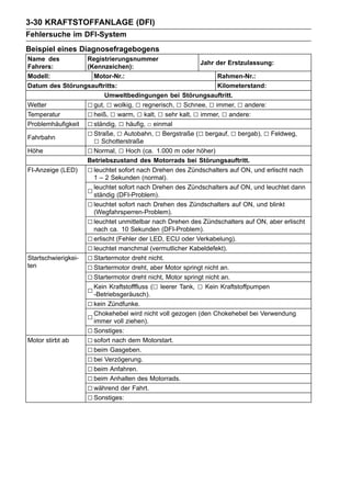 3-30 KRAFTSTOFFANLAGE (DFI)
Fehlersuche im DFI-System
Beispiel eines Diagnosefragebogens
Name des           Registrierungsnummer
                                                           Jahr der Erstzulassung:
Fahrers:           (Kennzeichen):
Modell:              Motor-Nr.:                                  Rahmen-Nr.:
Datum des Störungsauftritts:                                     Kilometerstand:
                          Umweltbedingungen bei Störungsauftritt.
Wetter             □ gut, □ wolkig, □ regnerisch, □ Schnee, □ immer, □ andere:
Temperatur         □ heiß, □ warm, □ kalt, □ sehr kalt, □ immer, □ andere:
Problemhäufigkeit □ ständig, □ häufig, □ einmal

Fahrbahn
                   □ Straße, □ Autobahn, □ Bergstraße (□ bergauf, □ bergab), □ Feldweg,
                     □ Schotterstraße
Höhe               □ Normal, □ Hoch (ca. 1.000 m oder höher)
                   Betriebszustand des Motorrads bei Störungsauftritt.
FI-Anzeige (LED)   □ leuchtet sofort nach Drehen des Zündschalters auf ON, und erlischt nach
                     1 – 2 Sekunden (normal).

                   □ leuchtet(DFI-Problem).
                     ständig
                               sofort nach Drehen des Zündschalters auf ON, und leuchtet dann

                   □ leuchtet sofort nach Drehen des Zündschalters auf ON, und blinkt
                     (Wegfahrsperren-Problem).
                   □ leuchtet unmittelbar nach Drehen des Zündschalters auf ON, aber erlischt
                     nach ca. 10 Sekunden (DFI-Problem).
                   □ erlischt (Fehler der LED, ECU oder Verkabelung).
                   □ leuchtet manchmal (vermutlicher Kabeldefekt).
Startschwierigkei- □ Startermotor dreht nicht.
ten                □ Startermotor dreht, aber Motor springt nicht an.
                   □ Startermotor dreht nicht, Motor springt nicht an.
                   □ -Betriebsgeräusch). (□ leerer Tank, □ Kein Kraftstoffpumpen
                     Kein Kraftstofffluss

                   □ kein Zündfunke.
                   □ Chokehebel wird nicht voll gezogen (den Chokehebel bei Verwendung
                     immer voll ziehen).
                   □ Sonstiges:
Motor stirbt ab    □ sofort nach dem Motorstart.
                   □ beim Gasgeben.
                   □ bei Verzögerung.
                   □ beim Anfahren.
                   □ beim Anhalten des Motorrads.
                   □ während der Fahrt.
                   □ Sonstiges:
 