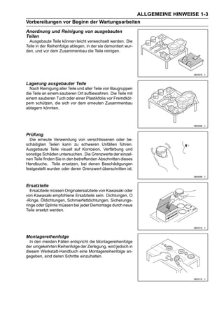 ALLGEMEINE HINWEISE 1-3
Vorbereitungen vor Beginn der Wartungsarbeiten
Anordnung und Reinigung von ausgebauten
Teilen
  Ausgebaute Teile können leicht verwechselt werden. Die
Teile in der Reihenfolge ablegen, in der sie demontiert wur-
den, und vor dem Zusammenbau die Teile reinigen.




Lagerung ausgebauter Teile
  Nach Reinigung aller Teile und aller Teile von Baugruppen
die Teile an einem sauberen Ort aufbewahren. Die Teile mit
einem sauberen Tuch oder einer Plastikfolie vor Fremdkör-
pern schützen, die sich vor dem erneuten Zusammenbau
ablagern könnten.




Prüfung
  Die erneute Verwendung von verschlissenen oder be-
schädigten Teilen kann zu schweren Unfällen führen.
Ausgebaute Teile visuell auf Korrosion, Verfärbung und
sonstige Schäden untersuchen. Die Grenzwerte der einzel-
nen Teile finden Sie in den betreffenden Abschnitten dieses
Handbuchs. Teile ersetzen, bei denen Beschädigungen
festgestellt wurden oder deren Grenzwert überschritten ist.



Ersatzteile
   Ersatzteile müssen Originalersatzteile von Kawasaki oder
von Kawasaki empfohlene Ersatzteile sein. Dichtungen, O
-Ringe, Öldichtungen, Schmierfettdichtungen, Sicherungs-
ringe oder Splinte müssen bei jeder Demontage durch neue
Teile ersetzt werden.




Montagereihenfolge
  In den meisten Fällen entspricht die Montagereihenfolge
der umgekehrten Reihenfolge der Zerlegung, wird jedoch in
diesem Werkstatt-Handbuch eine Montagereihenfolge an-
gegeben, sind deren Schritte einzuhalten.
 