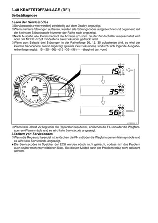 3-40 KRAFTSTOFFANLAGE (DFI)
Selbstdiagnose
Lesen der Servicecodes
○Servicecode(s) wird(werden) zweistellig auf dem Display angezeigt.
○Wenn mehrere Störungen auftreten, werden alle Störungscodes aufgezeichnet und beginnend mit
 der kleinsten Störungscode-Nummer der Reihe nach angezeigt.
○Nach Ausgabe aller Codes beginnt die Anzeige von vorn, bis der Zündschalter ausgeschaltet wird
 oder der MODE-Knopf mindestens zwei Sekunden gedrückt wird.
○Wenn zum Beispiel drei Störungen in der Reihenfolge 56, 15, 35 aufgetreten sind, so wird der
 kleinste Servicecode zuerst angezeigt (jeweils zwei Sekunden), wodurch sich folgende Ausgabe-
 reihenfolge ergibt: (15→35→56)→(15→35→56)→· · ·(beginnt von vorn)




○Wenn kein Defekt vor,liegt oder die Reparatur beendet ist, erlöschen die FI- und/oder die Wegfahr-
 sperren-Warnsymbole und es wird kein Servicecode angezeigt.
Löschen von Servicecodes
○Wenn die Reparatur beendet ist, erlöschen die FI- und/oder die Wegfahrsperren-Warnsymbole und
 es wird kein Servicecode angezeigt.
 Die Servicecodes im Speicher der ECU werden jedoch nicht gelöscht, sodass sich das Problem
 auch später noch nachvollziehen lässt. Bei diesem Modell kann der Problemverlauf nicht gelöscht
 werden.
 