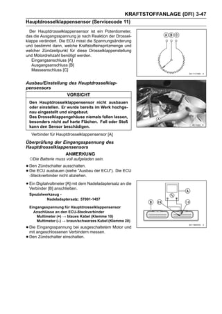 KRAFTSTOFFANLAGE (DFI) 3-47
Hauptdrosselklappensensor (Servicecode 11)
  Der Hauptdrosselklappensensor ist ein Potentiometer,
das die Ausgangsspannung je nach Reaktion der Drossel-
klappe verändert. Die ECU misst die Spannungsänderung
und bestimmt dann, welche Kraftstoffeinspritzmenge und
welcher Zündzeitpunkt für diese Drosselklappenstellung
und Motordrehzahl benötigt werden.
   Eingangsanschluss [A]
   Ausgangsanschluss [B]
   Masseanschluss [C]


Ausbau/Einstellung des Hauptdrosselklap-
pensensors
                      VORSICHT
 Den Hauptdrosselklappensensor nicht ausbauen
 oder einstellen. Er wurde bereits im Werk hochge-
 nau eingestellt und eingebaut.
 Das Drosselklappengehäuse niemals fallen lassen,
 besonders nicht auf harte Flächen. Fall oder Stoß
 kann den Sensor beschädigen.
   Verbinder für Hauptdrosselklappensensor [A]
Überprüfung der Eingangsspannung des
Hauptdrosselklappensensors
                     ANMERKUNG
 ○Die Batterie muss voll aufgeladen sein.
• DenECU ausbauenausschalten. der ECU"). Die ECU
       Zündschalter
• Die                (siehe "Ausbau
  -Steckverbinder nicht abziehen.

• Ein Digitalvoltmeter [A] mit dem Nadeladaptersatz an die
  Verbinder [B] anschließen.
 Spezialwerkzeug -
          Nadeladaptersatz: 57001-1457

 Eingangsspannung für Hauptdrosselklappensensor
   Anschlüsse an den ECU-Steckverbinder
     Multimeter (+) → blaues Kabel (Klemme 10)
     Multimeter (–) → braun/schwarzes Kabel (Klemme 28)

• Die angeschlossenen Verbindern messen. Motor und
  mit
      Eingangsspannung bei ausgeschaltetem

• Den Zündschalter einschalten.
 