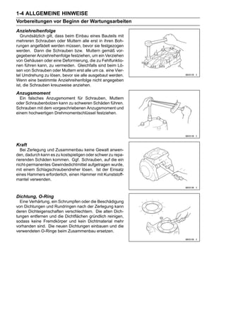 1-4 ALLGEMEINE HINWEISE
Vorbereitungen vor Beginn der Wartungsarbeiten
Anziehreihenfolge
  Grundsätzlich gilt, dass beim Einbau eines Bauteils mit
mehreren Schrauben oder Muttern alle erst in ihren Boh-
rungen angefädelt werden müssen, bevor sie festgezogen
werden. Dann die Schrauben bzw. Muttern gemäß vor-
gegebener Anziehreihenfolge festziehen, um ein Verziehen
von Gehäusen oder eine Deformierung, die zu Fehlfunktio-
nen führen kann, zu vermeiden. Gleichfalls sind beim Lö-
sen von Schrauben oder Muttern erst alle um ca. eine Vier-
tel Umdrehung zu lösen, bevor sie alle ausgebaut werden.
Wenn eine bestimmte Anziehreihenfolge nicht angegeben
ist, die Schrauben kreuzweise anziehen.
Anzugsmoment
  Ein falsches Anzugsmoment für Schrauben, Muttern
oder Schraubenbolzen kann zu schweren Schäden führen.
Schrauben mit dem vorgeschriebenen Anzugsmoment und
einem hochwertigen Drehmomentschlüssel festziehen.




Kraft
   Bei Zerlegung und Zusammenbau keine Gewalt anwen-
den, dadurch kann es zu kostspieligen oder schwer zu repa-
rierenden Schäden kommen. Ggf. Schrauben, auf die ein
nicht-permanentes Gewindedichtmittel aufgetragen wurde,
mit einem Schlagschraubendreher lösen. Ist der Einsatz
eines Hammers erforderlich, einen Hammer mit Kunststoff-
mantel verwenden.



Dichtung, O-Ring
  Eine Verhärtung, ein Schrumpfen oder die Beschädigung
von Dichtungen und Rundringen nach der Zerlegung kann
deren Dichteigenschaften verschlechtern. Die alten Dich-
tungen entfernen und die Dichtflächen gründlich reinigen,
sodass keine Fremdkörper und kein Dichtmaterial mehr
vorhanden sind. Die neuen Dichtungen einbauen und die
verwendeten O-Ringe beim Zusammenbau ersetzen.
 