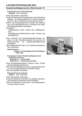 3-48 KRAFTSTOFFANLAGE (DFI)
Hauptdrosselklappensensor (Servicecode 11)
    Eingangsspannung am ECU-Verbinder
      Standard: 4,75 ∼ 5,25 V DC

• Den Zündschalter ausschalten.
  Liegt der Messwert der Eingangsspannung unterhalb des
    Sollwerts, die Masseverbindung und Stromversorgung
    der ECU und die Verkabelung auf Kurzschluss prüfen.
    Wenn die Eingangsspannung innerhalb des Sollwerts
    liegt, die Eingangsspannung am Verbinder des Haupt-
    drosselklappensensors kontrollieren.
•   Ausbauen:
      Luftfiltergehäuse (siehe "Ausbau des Luftfiltergehäu-
      ses")
      Kraftstoffpumpen-Kabelverbinder (siehe "Ausbau des
      Kraftstofftanks")

• Den Verbinder des Hauptdrosselklappensensors Ka-
  ziehen und den Kabelbaumadapter [A] zwischen
                                               ab-

    belbaumverbinder und Hauptdrosselklappensensor
    anschließen.
•   Ein Digitalmultimeter [B] an den Kabelbaumadapterka-
    beln anschließen.
    Spezialwerkzeug -
             Adapter zur Drosselklappensensor-Einstellung:
                57001-1538

    Eingangsspannung für Hauptdrosselklappensensor
      Anschlüsse am Sensor
        Multimeter (+) → blaues Kabel
        Multimeter (–)→ braun/schwarzes Kabel

• Das Drosselklappengehäuses").
  des
       Drosselklappengehäuse einbauen (siehe "Einbau

• Dieund mit angeschlossenem Verbinder messen. Mo-
  tor
      Sensoreingangsspannung bei ausgeschaltetem

• Den Zündschalter einschalten.
    Eingangsspannung am Sensor
      Sollwert: 4,75 ∼ 5,25 V DC

• Den Zündschalter ausschalten.des zulässigen Bereichs,
  Liegt der Messwert außerhalb
    die Verkabelung überprüfen (siehe Schaltplan).
    Falls der Messwert in Ordnung ist, die Ausgangsspan-
    nung des Sensors prüfen.
 