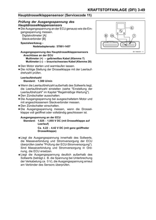 KRAFTSTOFFANLAGE (DFI) 3-49
Hauptdrosselklappensensor (Servicecode 11)
Prüfung der Ausgangsspannung des
Hauptdrosselklappensensors
• Die Ausgangsspannung an der ECU genauso wie die Ein-
  gangsspannung messen.
     Digitalvoltmeter [A]
     Steckverbinder [B]
    Spezialwerkzeug -
             Nadeladaptersatz: 57001-1457

    Ausgangsspannung des Hauptdrosselklappensensors
      Anschlüsse an der ECU
       Multimeter (+) → gelb/weißes Kabel (Klemme 7)
       Multimeter (–) → braun/schwarzes Kabel (Klemme 28)

• Denrichtigestarten und warmlaufen lassen. der Leerlauf-
      Motor
• drehzahl prüfen. der Drosselklappe mit
  Die         Stellung

    Leerlaufdrehzahl
      Standard: 1.300 U/min
    Wenn die Leerlaufdrehzahl außerhalb des Sollwerts liegt,
    die Leerlaufdrehzahl einstellen (siehe "Einstellung der
    Leerlaufdrehzahl" im Kapitel "Regelmäßige Wartung").
•   Den Zündschalter ausschalten.
•   Die Ausgangsspannung bei ausgeschaltetem Motor und
    mit angeschlossenem Steckverbinder messen.
•   Den Zündschalter einschalten.
•   Die Ausgangsspannung messen, wenn die Drossel-
    klappe voll geöffnet oder vollständig geschlossen ist.
    Ausgangsspannung an der ECU
      Standard: 1,025 ∼ 1,055 V DC (mit Drosselklappe auf
                Leerlauf)
                 Ca. 4,22 ∼ 4,42 V DC (mit ganz geöffneter
                 Drosselklappe)

    Liegt die Ausgangsspannung innerhalb des Sollwerts,
    die Masseverbindung und Stromversorgung der ECU
    überprüfen (siehe "Prüfung der ECU-Stromversorgung").
    Sind Masseverbindung und Stromversorgung in Ord-
    nung, die ECU ersetzen.
    Liegt die Ausgangsspannung deutlich außerhalb des
    Sollwerts (beträgt z. B. die Spannung bei Unterbrechung
    der Verkabelung ca. 0 V), die Ausgangsspannung erneut
    am Verbinder des Sensors überprüfen.
 