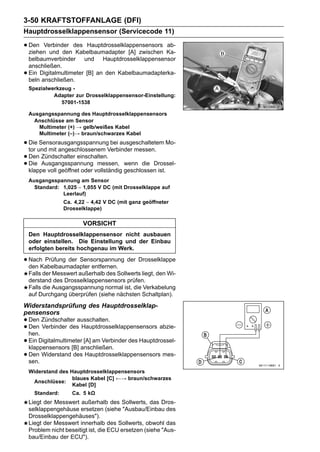 3-50 KRAFTSTOFFANLAGE (DFI)
Hauptdrosselklappensensor (Servicecode 11)

• Den Verbinder des Hauptdrosselklappensensors Ka-
  ziehen und den Kabelbaumadapter [A] zwischen
                                               ab-

    belbaumverbinder und Hauptdrosselklappensensor
    anschließen.
•   Ein Digitalmultimeter [B] an den Kabelbaumadapterka-
    beln anschließen.
    Spezialwerkzeug -
             Adapter zur Drosselklappensensor-Einstellung:
                57001-1538

    Ausgangsspannung des Hauptdrosselklappensensors
      Anschlüsse am Sensor
       Multimeter (+) → gelb/weißes Kabel
       Multimeter (–)→ braun/schwarzes Kabel

• Dieund mit angeschlossenem Verbinder messen. Mo-
  tor
      Sensorausgangsspannung bei ausgeschaltetem

• Den Zündschalter einschalten. wenn die Drossel-
• Die Ausgangsspannung vollständig geschlossen ist.
  klappe voll geöffnet oder
                            messen,

    Ausgangsspannung am Sensor
      Standard: 1,025 ∼ 1,055 V DC (mit Drosselklappe auf
                Leerlauf)
                  Ca. 4,22 ∼ 4,42 V DC (mit ganz geöffneter
                  Drosselklappe)

                         VORSICHT
    Den Hauptdrosselklappensensor nicht ausbauen
    oder einstellen. Die Einstellung und der Einbau
    erfolgten bereits hochgenau im Werk.

• NachKabelbaumadapter entfernen. der Drosselklappe
  den
       Prüfung der Sensorspannung

    Falls der Messwert außerhalb des Sollwerts liegt, den Wi-
    derstand des Drosselklappensensors prüfen.
    Falls die Ausgangsspannung normal ist, die Verkabelung
    auf Durchgang überprüfen (siehe nächsten Schaltplan).
Widerstandsprüfung des Hauptdrosselklap-
pensensors
• Den Zündschalter ausschalten.
• Den Verbinder des Hauptdrosselklappensensors abzie-
  hen.
• Ein Digitalmultimeteranschließen. des Hauptdrossel-
  klappensensors [B]
                        [A] am Verbinder

• Den Widerstand des Hauptdrosselklappensensors mes-
  sen.
    Widerstand des Hauptdrosselklappensensors
                    blaues Kabel [C] ←→ braun/schwarzes
     Anschlüsse:
                    Kabel [D]
      Standard:      Ca. 5 kΩ
    Liegt der Messwert außerhalb des Sollwerts, das Dros-
    selklappengehäuse ersetzen (siehe "Ausbau/Einbau des
    Drosselklappengehäuses").
    Liegt der Messwert innerhalb des Sollwerts, obwohl das
    Problem nicht beseitigt ist, die ECU ersetzen (siehe "Aus-
    bau/Einbau der ECU").
 
