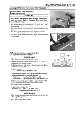 KRAFTSTOFFANLAGE (DFI) 3-57
Ansaugluft-Temperatursensor (Servicecode 13)
Ausbau/Einbau des Ansaugluft
-Temperatursensors
                       VORSICHT
 Den Sensor keinesfalls fallen lassen, besonders
 nicht auf harten Boden. Fall oder Stoß kann den
 Sensor beschädigen.

• Den Kraftstofftank aufstellen (siehe "Ausbau des Luftfil-
  tergehäuses").
• Den Verbinder [A] vom Ansaugluft-Temperatursensor ab-
  ziehen.
• Den Ansaugluft-Temperatursensor [B] herausziehen.
• Deneinbauen.
  [B]
       Ansaugluft-Temperatursensor [A] in der Schutzhülle




Prüfung der Ausgangsspannung des
Ansauglufttemperatursensors
                      ANMERKUNG
 ○Die Batterie muss voll aufgeladen sein.
• Die ECU ausbauen (siehe "Ausbau der ECU"). Die ECU
  -Steckverbinder nicht abziehen.
• Ein Digitalvoltmeter [A] mit dem Nadeladaptersatz [B] am
  ECU-Verbinder anschließen.
 Spezialwerkzeug -
          Nadeladaptersatz: 57001-1457

 Ausgangsspannung des Ansaugluft-Temperatursensors
   Anschlüsse an den ECU-Steckverbinder
    Multimeter (+) → gelbes Kabel (Klemme 26)
    Multimeter (–) → braun/schwarzes Kabel (Klemme 28)

• Dieund mit angeschlossenem Verbinder messen. Mo-
  tor
      Sensorausgangsspannung bei ausgeschaltetem

• Den Zündschalter einschalten.
 Ausgangsspannung an der ECU
   Standard: Ca. 2,25 ∼ 2,50 V bei einer
             Ansauglufttemperatur von 20°C

                      ANMERKUNG
 ○Die Ausgangsspannung ändert sich entsprechend der
   Ansauglufttemperatur.

• Den Zündschalter ausschalten.
 