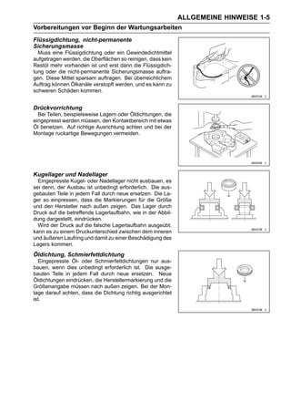 ALLGEMEINE HINWEISE 1-5
Vorbereitungen vor Beginn der Wartungsarbeiten
Flüssigdichtung, nicht-permanente
Sicherungsmasse
  Muss eine Flüssigdichtung oder ein Gewindedichtmittel
aufgetragen werden, die Oberflächen so reinigen, dass kein
Restöl mehr vorhanden ist und erst dann die Flüssigdich-
tung oder die nicht-permanente Sicherungsmasse auftra-
gen. Diese Mittel sparsam auftragen. Bei überreichlichem
Auftrag können Ölkanäle verstopft werden, und es kann zu
schweren Schäden kommen.


Drückvorrichtung
  Bei Teilen, beispielsweise Lagern oder Öldichtungen, die
eingepresst werden müssen, den Kontaktbereich mit etwas
Öl benetzen. Auf richtige Ausrichtung achten und bei der
Montage ruckartige Bewegungen vermeiden.




Kugellager und Nadellager
  Eingepresste Kugel- oder Nadellager nicht ausbauen, es
sei denn, der Ausbau ist unbedingt erforderlich. Die aus-
gebauten Teile in jedem Fall durch neue ersetzen. Die La-
ger so einpressen, dass die Markierungen für die Größe
und den Hersteller nach außen zeigen. Das Lager durch
Druck auf die betreffende Lagerlaufbahn, wie in der Abbil-
dung dargestellt, eindrücken.
  Wird der Druck auf die falsche Lagerlaufbahn ausgeübt,
kann es zu einem Druckunterschied zwischen dem inneren
und äußeren Laufring und damit zu einer Beschädigung des
Lagers kommen.
Öldichtung, Schmierfettdichtung
  Eingepresste Öl- oder Schmierfettdichtungen nur aus-
bauen, wenn dies unbedingt erforderlich ist. Die ausge-
bauten Teile in jedem Fall durch neue ersetzen. Neue
Öldichtungen eindrücken, die Herstellermarkierung und die
Größenangabe müssen nach außen zeigen. Bei der Mon-
tage darauf achten, dass die Dichtung richtig ausgerichtet
ist.
 