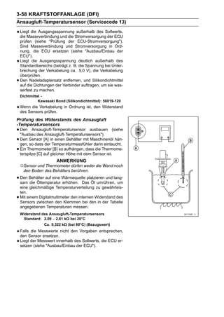3-58 KRAFTSTOFFANLAGE (DFI)
Ansaugluft-Temperatursensor (Servicecode 13)
    Liegt die Ausgangsspannung außerhalb des Sollwerts,
    die Masseverbindung und die Stromversorgung der ECU
    prüfen (siehe "Prüfung der ECU-Stromversorgung").
    Sind Masseverbindung und Stromversorgung in Ord-
    nung, die ECU ersetzen (siehe "Ausbau/Einbau der
    ECU").
    Liegt die Ausgangsspannung deutlich außerhalb des
    Standardbereichs (beträgt z. B. die Spannung bei Unter-
    brechung der Verkabelung ca. 5,0 V), die Verkabelung
    überprüfen.
•   Den Nadeladaptersatz entfernen, und Silikondichtmittel
    auf die Dichtungen der Verbinder auftragen, um sie was-
    serfest zu machen.
    Dichtmittel -
              Kawasaki Bond (Silikondichtmittel): 56019-120
    Wenn die Verkabelung in Ordnung ist, den Widerstand
    des Sensors prüfen.
Prüfung des Widerstands des Ansaugluft
-Temperatursensors
• Den Ansaugluft-Temperatursensor ausbauen (siehe
  "Ausbau des Ansaugluft-Temperatursensors").
• Den Sensor [A] in einen Behälter mit Maschinenöl hän-
  gen, so dass der Temperaturmessfühler darin eintaucht.
• Ein Thermometergleicheraufhängen,dem Sensor ist.
  terspitze [C] auf
                    [B] so
                           Höhe mit
                                    dass die Thermome-

                        ANMERKUNG
    ○Sensor und Thermometer dürfen weder die Wand noch
     den Boden des Behälters berühren.

• Den Behälter auf eine Wärmequelle platzieren und lang-
  sam die Öltemperatur erhöhen. Das Öl umrühren, um
    eine gleichmäßige Temperaturverteilung zu gewährleis-
    ten.
•   Mit einem Digitalmultimeter den internen Widerstand des
    Sensors zwischen den Klemmen bei den in der Tabelle
    angegebenen Temperaturen messen.
    Widerstand des Ansaugluft-Temperatursensors
     Standard: 2,09 ∼ 2,81 kΩ bei 20°C
                 Ca. 0,322 kΩ (bei 80°C) (Bezugswert)
    Falls die Messwerte nicht den Vorgaben entsprechen,
    den Sensor ersetzen.
    Liegt der Messwert innerhalb des Sollwerts, die ECU er-
    setzen (siehe "Ausbau/Einbau der ECU").
 