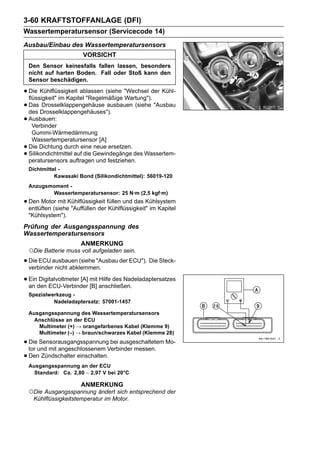 3-60 KRAFTSTOFFANLAGE (DFI)
Wassertemperatursensor (Servicecode 14)
Ausbau/Einbau des Wassertemperatursensors
                        VORSICHT
    Den Sensor keinesfalls fallen lassen, besonders
    nicht auf harten Boden. Fall oder Stoß kann den
    Sensor beschädigen.

• Die Kühlflüssigkeit ablassen (siehe "Wechsel der Kühl-
  flüssigkeit" im Kapitel "Regelmäßige Wartung").
• Das Drosselklappengehäuses").
  des
        Drosselklappengehäuse ausbauen (siehe "Ausbau

• Ausbauen:
    Verbinder
     Gummi-Wärmedämmung
     Wassertemperatursensor [A]
•   Die Dichtung durch eine neue ersetzen.
•   Silikondichtmittel auf die Gewindegänge des Wassertem-
    peratursensors auftragen und festziehen.
    Dichtmittel -
              Kawasaki Bond (Silikondichtmittel): 56019-120
    Anzugsmoment -
           Wassertemperatursensor: 25 N·m (2,5 kgf·m)
• Den Motor mit Kühlflüssigkeit füllen und das Kühlsystem
  entlüften (siehe "Auffüllen der Kühlflüssigkeit" im Kapitel
    "Kühlsystem").
Prüfung der Ausgangsspannung des
Wassertemperatursensors
                        ANMERKUNG
    ○Die Batterie muss voll aufgeladen sein.
• Die ECU ausbauen (siehe "Ausbau der ECU"). Die Steck-
  verbinder nicht abklemmen.

• Einden ECU-Verbinder mit anschließen.
  an
      Digitalvoltmeter [A]
                           [B]
                               Hilfe des Nadeladaptersatzes

    Spezialwerkzeug -
             Nadeladaptersatz: 57001-1457

    Ausgangsspannung des Wassertemperatursensors
      Anschlüsse an der ECU
       Multimeter (+) → orangefarbenes Kabel (Klemme 9)
       Multimeter (–) → braun/schwarzes Kabel (Klemme 28)

• Dieund mit angeschlossenem Verbinder messen. Mo-
  tor
      Sensorausgangsspannung bei ausgeschaltetem

• Den Zündschalter einschalten.
    Ausgangsspannung an der ECU
      Standard: Ca. 2,80 ∼ 2,97 V bei 20°C

                        ANMERKUNG
    ○Die Ausgangsspannung ändert sich entsprechend der
     Kühlflüssigkeitstemperatur im Motor.
 
