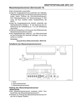 KRAFTSTOFFANLAGE (DFI) 3-61
Wassertemperatursensor (Servicecode 14)

• Den Zündschalter ausschalten.außerhalb des Sollwerts,
  Liegt die Ausgangsspannung
    die Masseverbindung und die Stromversorgung der ECU
    prüfen (siehe "Prüfung der ECU-Stromversorgung").
    Sind Masseverbindung und Stromversorgung in Ord-
    nung, die ECU ersetzen (siehe "Ausbau/Einbau der
    ECU").
    Liegt die Ausgangsspannung deutlich außerhalb des
    Standardbereichs (beträgt z. B. die Spannung bei Un-
    terbrechung der Verkabelung ca. 5 V), die Verkabelung
    überprüfen.
    Falls die Verkabelung in Ordnung ist, den Widerstand des
    Wassertemperatursensors prüfen.
•   Den Nadeladaptersatz entfernen, und Silikondichtmittel
    auf die Dichtungen der Verbinder auftragen, um sie was-
    serfest zu machen.
    Dichtmittel -
              Kawasaki Bond (Silikondichtmittel): 56019-120

Schaltkreis des Wassertemperatursensors




     1. ECU
     2. Instrumenteneinheit
     3. Wassertemperatursensor
Prüfung des Wassertemperatursensor
-Widerstands
• Den Wassertemperatursensor ausbauen (siehe "Aus-
  bau/Einbau des Wassertemperatursensors").
• Hinweiseim Kapitel "Elektrik".
  den Sie
           zur Prüfung des Wassertemperatursensors fin-
 