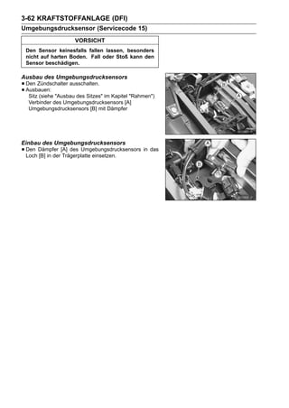 3-62 KRAFTSTOFFANLAGE (DFI)
Umgebungsdrucksensor (Servicecode 15)
                    VORSICHT
 Den Sensor keinesfalls fallen lassen, besonders
 nicht auf harten Boden. Fall oder Stoß kann den
 Sensor beschädigen.

Ausbau des Umgebungsdrucksensors
• Den Zündschalter ausschalten.
• Ausbauen: "Ausbau des Sitzes" im Kapitel "Rahmen")
   Sitz (siehe
  Verbinder des Umgebungsdrucksensors [A]
  Umgebungsdrucksensors [B] mit Dämpfer




Einbau des Umgebungsdrucksensors
• Den Dämpfer [A] des Umgebungsdrucksensors in das
  Loch [B] in der Trägerplatte einsetzen.
 