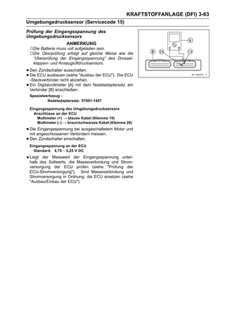 KRAFTSTOFFANLAGE (DFI) 3-63
Umgebungsdrucksensor (Servicecode 15)
Prüfung der Eingangsspannung des
Umgebungsdrucksensors
                    ANMERKUNG
 ○Die Batterie muss voll aufgeladen sein.
 ○Die Überprüfung erfolgt auf gleiche Weise
                                          wie die
   “Überprüfung der Eingangsspannung” des Drossel-
   klappen- und Ansaugluftdrucksensors.

• DenECU ausbauenausschalten. der ECU"). Die ECU
       Zündschalter
• Die                 (siehe "Ausbau
  -Steckverbinder nicht abziehen.
• Ein Digitalvoltmeter [A] mit dem Nadeladaptersatz am
  Verbinder [B] anschließen.
 Spezialwerkzeug -
          Nadeladaptersatz: 57001-1457

 Eingangsspannung des Umgebungsdrucksensors
   Anschlüsse an der ECU
     Multimeter (+) → blaues Kabel (Klemme 10)
     Multimeter (–) → braun/schwarzes Kabel (Klemme 28)

• Die angeschlossenen Verbindern messen. Motor und
  mit
      Eingangsspannung bei ausgeschaltetem

• Den Zündschalter einschalten.
 Eingangsspannung an der ECU
   Standard: 4,75 ∼ 5,25 V DC
 Liegt der Messwert der Eingangsspannung unter-
 halb des Sollwerts, die Masseverbindung und Strom-
 versorgung der ECU prüfen (siehe "Prüfung der
 ECU-Stromversorgung"). Sind Masseverbindung und
 Stromversorgung in Ordnung, die ECU ersetzen (siehe
 "Ausbau/Einbau der ECU").
 