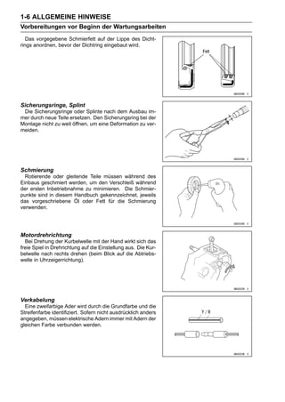 1-6 ALLGEMEINE HINWEISE
Vorbereitungen vor Beginn der Wartungsarbeiten
   Das vorgegebene Schmierfett auf der Lippe des Dicht-
rings anordnen, bevor der Dichtring eingebaut wird.




Sicherungsringe, Splint
 Die Sicherungsringe oder Splinte nach dem Ausbau im-
mer durch neue Teile ersetzen. Den Sicherungsring bei der
Montage nicht zu weit öffnen, um eine Deformation zu ver-
meiden.




Schmierung
  Rotierende oder gleitende Teile müssen während des
Einbaus geschmiert werden, um den Verschleiß während
der ersten Inbetriebnahme zu minimieren. Die Schmier-
punkte sind in diesem Handbuch gekennzeichnet, jeweils
das vorgeschriebene Öl oder Fett für die Schmierung
verwenden.




Motordrehrichtung
  Bei Drehung der Kurbelwelle mit der Hand wirkt sich das
freie Spiel in Drehrichtung auf die Einstellung aus. Die Kur-
belwelle nach rechts drehen (beim Blick auf die Abtriebs-
welle in Uhrzeigerrichtung).




Verkabelung
  Eine zweifarbige Ader wird durch die Grundfarbe und die
Streifenfarbe identifiziert. Sofern nicht ausdrücklich anders
angegeben, müssen elektrische Adern immer mit Adern der
gleichen Farbe verbunden werden.
 