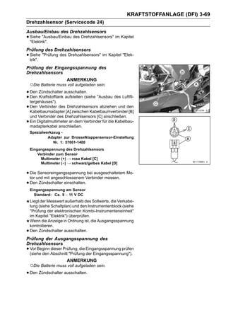 KRAFTSTOFFANLAGE (DFI) 3-69
Drehzahlsensor (Servicecode 24)
Ausbau/Einbau des Drehzahlsensors
• Siehe "Ausbau/Einbau des Drehzahlsensors" im Kapitel
  "Elektrik".
Prüfung des Drehzahlsensors
• Siehe "Prüfung des Drehzahlsensors" im Kapitel "Elek-
  trik".
Prüfung der Eingangsspannung des
Drehzahlsensors
                       ANMERKUNG
    ○Die Batterie muss voll aufgeladen sein.
• Den Zündschalter ausschalten. "Ausbau des Luftfil-
• Den Kraftstofftank aufstellen (siehe
  tergehäuses").
• Den Verbinder des [A] zwischen Kabelbaumverbinderden
  Kabelbaumadapter
                      Drehzahlsensors abziehen und
                                                    [B]
    und Verbinder des Drehzahlsensors [C] anschließen.
•   Ein Digitalmultimeter an dem Verbinder für die Kabelbau-
    madapterkabel anschließen.
    Spezialwerkzeug -
             Adapter zur Drosselklappensensor-Einstellung
                Nr. 1: 57001-1400
    Eingangsspannung des Drehzahlsensors
        Verbinder zum Sensor
          Multimeter (+) → rosa Kabel [C]
          Multimeter (−) → schwarz/gelbes Kabel [D]

• Dieund mit angeschlossenem Verbinder messen. Mo-
  tor
      Sensoreingangsspannung bei ausgeschaltetem

• Den Zündschalter einschalten.
    Eingangsspannung am Sensor
      Standard: Ca. 9 ∼ 11 V DC
    Liegt der Messwert außerhalb des Sollwerts, die Verkabe-
    lung (siehe Schaltplan) und den Instrumentenblock (siehe
    "Prüfung der elektronischen Kombi-Instrumenteneinheit"
    im Kapitel "Elektrik") überprüfen.
    Wenn die Anzeige in Ordnung ist, die Ausgangsspannung
    kontrollieren.
•   Den Zündschalter ausschalten.
Prüfung der Ausgangsspannung des
Drehzahlsensors
• Vor Beginn Abschnitt "Prüfung Eingangsspannung prüfen
  (siehe den
             dieser Prüfung, die
                                 der Eingangsspannung").
                       ANMERKUNG
    ○Die Batterie muss voll aufgeladen sein.
• Den Zündschalter ausschalten.
 