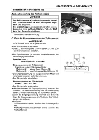 KRAFTSTOFFANLAGE (DFI) 3-77
Teillastsensor (Servicecode 32)
Ausbau/Einstellung des Teillastsensors
                         VORSICHT
    Den Teillastsensor [A] nicht ausbauen oder einstel-
    len. Er wurde bereits im Werk hochgenau einge-
    stellt und eingebaut.
    Das Drosselklappengehäuse niemals fallen lassen,
    besonders nicht auf harte Flächen. Fall oder Stoß
    kann den Sensor beschädigen.
     Verbinder für Teillastsensor [B]
Prüfung der Eingangsspannung am Teillastsensor
                        ANMERKUNG
    ○Die Batterie muss voll aufgeladen sein.
• DenECU ausbauenausschalten. der ECU"). Die ECU
       Zündschalter
• -Steckverbinder nicht abziehen.
  Die                (siehe "Ausbau


• Ein Digitalvoltmeter [A] mit dem Nadeladaptersatz am
  Verbinder [B] anschließen.
    Spezialwerkzeug -
             Nadeladaptersatz: 57001-1457

    Eingangsspannung am Teillastsensor
      Anschlüsse an den ECU-Steckverbinder
        Multimeter (+) → blaues Kabel (Klemme 10)
        Multimeter (–) → braun/schwarzes Kabel (Klemme 28)

• Die angeschlossenen Verbindern messen. Motor und
  mit
      Eingangsspannung bei ausgeschaltetem

• Den Zündschalter einschalten.
    Eingangsspannung am ECU-Verbinder
      Sollwert: 4,75 ∼ 5,25 V DC

• Den Zündschalter ausschalten.
  Liegt der Messwert der Eingangsspannung unterhalb des
    Sollwerts, die Masseverbindung und Stromversorgung
    der ECU und die Verkabelung auf Kurzschluss prüfen.
    Wenn die Eingangsspannung innerhalb des Sollwerts
    liegt, die Eingangsspannung am Verbinder des Teillast-
    sensors kontrollieren.
•   Ausbauen:
      Luftfiltergehäuse (siehe "Ausbau des Luftfiltergehäu-
      ses")
      Kraftstoffpumpen-Kabelverbinder (siehe "Ausbau des
      Kraftstofftanks")
 