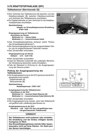 3-78 KRAFTSTOFFANLAGE (DFI)
Teillastsensor (Servicecode 32)

• Den Verbinder des Teillastsensors [A] abziehen und den
  Kabelbaumadapter [B] zwischen Kabelbaumverbinder
    und Verbinder des Teillastsensors anschließen.
•   Ein Digitalmultimeter an dem Verbinder für die Kabelbau-
    madapterkabel anschließen.
    Spezialwerkzeug -
             Adapter zur Drosselklappensensor-Einstellung:
                57001-1538

    Eingangsspannung am Teillastsensor
      Anschlüsse am Sensor
        Multimeter (+) → blaues Kabel
        Multimeter (–) → braun/schwarzes Kabel

• Das Drosselklappengehäuses").
  des
       Drosselklappengehäuse einbauen (siehe "Einbau

• Dieund mit angeschlossenem Verbinder messen. Mo-
  tor
      Sensoreingangsspannung bei ausgeschaltetem

• Den Zündschalter einschalten.
    Eingangsspannung am Sensor
      Sollwert: 4,75 ∼ 5,25 V DC

• Den Zündschalter ausschalten.des zulässigen Bereichs,
  Liegt der Messwert außerhalb
    die Verkabelung überprüfen (siehe Schaltplan).
    Falls der Messwert in Ordnung ist, die Ausgangsspan-
    nung des Sensors prüfen.
Prüfung der Ausgangsspannung des
Teillastsensors
• Die Ausgangsspannung an der ECU genauso wie die Ein-
  gangsspannung messen.
     Digitalvoltmeter [A]
     Steckverbinder [B]
    Spezialwerkzeug -
             Nadeladaptersatz: 57001-1457

    Ausgangsspannung des Teillastsensors
      Anschlüsse an der ECU
       Multimeter (+) → braunes Kabel (Klemme 24)
       Multimeter (–) → braun/schwarzes Kabel (Klemme 28)

• DenAusgangsspannung messen, wenn das Teillastventil
        Zündschalter einschalten.
• voll geöffnet oder vollständig geschlossen ist.
  Die

    Ausgangsspannung an der ECU
      Standard: 1,08 ∼ 4,60 V DC (bei voll geöffnetem bzw.
                voll geschlossenem Teillastventil)

                            VORSICHT
    Den Teillastsensor nicht ausbauen oder einstellen.
    Die Einstellung und der Einbau erfolgten bereits
    hochgenau im Werk.
    Das Drosselklappengehäuse niemals fallen lassen,
    besonders nicht auf harte Flächen. Ein Stoß kann
    den Sensor beschädigen.
 