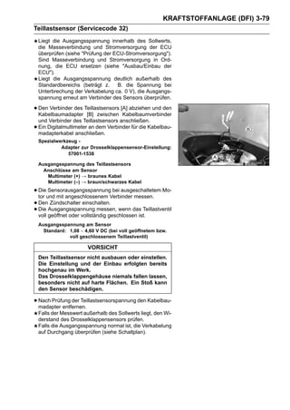KRAFTSTOFFANLAGE (DFI) 3-79
Teillastsensor (Servicecode 32)
    Liegt die Ausgangsspannung innerhalb des Sollwerts,
    die Masseverbindung und Stromversorgung der ECU
    überprüfen (siehe "Prüfung der ECU-Stromversorgung").
    Sind Masseverbindung und Stromversorgung in Ord-
    nung, die ECU ersetzen (siehe "Ausbau/Einbau der
    ECU").
    Liegt die Ausgangsspannung deutlich außerhalb des
    Standardbereichs (beträgt z.    B. die Spannung bei
    Unterbrechung der Verkabelung ca. 0 V), die Ausgangs-
    spannung erneut am Verbinder des Sensors überprüfen.

• Den Verbinder des Teillastsensors [A] abziehen und den
  Kabelbaumadapter [B] zwischen Kabelbaumverbinder
    und Verbinder des Teillastsensors anschließen.
•   Ein Digitalmultimeter an dem Verbinder für die Kabelbau-
    madapterkabel anschließen.
    Spezialwerkzeug -
             Adapter zur Drosselklappensensor-Einstellung:
                57001-1538

    Ausgangsspannung des Teillastsensors
      Anschlüsse am Sensor
       Multimeter (+) → braunes Kabel
       Multimeter (–) → braun/schwarzes Kabel

• Dieund mit angeschlossenem Verbinder messen. Mo-
  tor
       Sensorausgangsspannung bei ausgeschaltetem

• DenAusgangsspannung messen, wenn das Teillastventil
        Zündschalter einschalten.
• Die geöffnet oder vollständig geschlossen ist.
  voll
    Ausgangsspannung am Sensor
      Standard: 1,08 ∼ 4,60 V DC (bei voll geöffnetem bzw.
                voll geschlossenem Teillastventil)

                         VORSICHT
    Den Teillastsensor nicht ausbauen oder einstellen.
    Die Einstellung und der Einbau erfolgten bereits
    hochgenau im Werk.
    Das Drosselklappengehäuse niemals fallen lassen,
    besonders nicht auf harte Flächen. Ein Stoß kann
    den Sensor beschädigen.

• Nach Prüfung der Teillastsensorspannung den Kabelbau-
  madapter entfernen.
    Falls der Messwert außerhalb des Sollwerts liegt, den Wi-
    derstand des Drosselklappensensors prüfen.
    Falls die Ausgangsspannung normal ist, die Verkabelung
    auf Durchgang überprüfen (siehe Schaltplan).
 