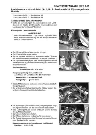 KRAFTSTOFFANLAGE (DFI) 3-81
Lambdasonde – nicht aktiviert (Nr. 1, Nr. 2: Servicecode 33, 83) – ausgerüstete
Modelle
   Lambdasonde Nr. 1: Servicecode 33
   Lambdasonde Nr. 2: Servicecode 83
Ausbau/Einbau der Lambdasonde
• Siehe dieim Kapitel Elektrik (siehe "Ausbau/Einbau der
  dasonde
             Anweisungen zu Ausbau/Einbau der Lamb-

 Lambdasonde" im Kapitel "Elektrik").
Prüfung der Lambdasonde
                     ANMERKUNG
 ○Die Lambdasonden Nr. 1 [A] und Nr. 2 [B] sind iden-
  tisch, aber die Verdrahtung auf der Hauptkabelbaum-
  seite ist unterschiedlich.




• Den Motor auf Betriebstemperatur bringen.
• Den Zündschalter ausschalten.
• Rechte mittlere Verkleidung ausbauen (siehe "Ausbau
  der rechten mittleren Verkleidung" im Kapitel "Rahmen").
• Ein Digitalvoltmeter(an der Sondenseite) der Lambdason-
  Steckverbinder [B]
                       [A] mit dem Nadeladaptersatz an die

 den anschließen.
 Spezialwerkzeug -
          Nadeladaptersatz: 57001-1457

 Ausgangsspannung der Lambdasonde
   Anschlüsse am Lambdasonden-Steckverbinder
      Messgerät (+) → schwarzes Kabel
      Messgerät (−) → graues Kabel

• Das Luftfiltergehäuse ausbauen (siehe "Ausbau des Luft-
  filtergehäuses").
• Die Unterdruckschaltventilschläuche [A] (auf beiden Sei-
  ten) vom Ansaugluftventildeckel abziehen.




• Die [A] verschließen beiden Seiten) mit geeigneten Stop-
  fen
      Bohrungen (auf
                        um die Sekundärluft abzustellen.
• Das Luftfiltergehäuses").
  des
        Luftfiltergehäuse wieder einbauen (siehe "Einbau

• Den Motor starten einschalten. drehen lassen.
       Zündschalter
• Die Ausgangsspannung des Sensors bei angeschlosse-
  Den                 und im Leerlauf
• nem Steckverbinder messen.
 Ausgangsspannung der Lambdasonde (mit Stopfen)
   Standard: 0,45 ∼ 2,5 V
 