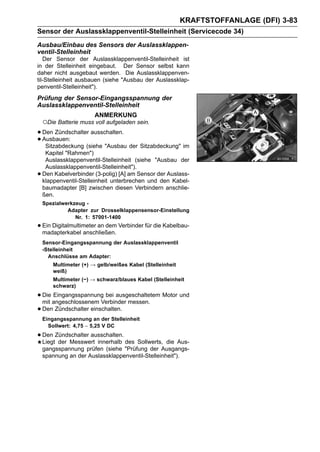 KRAFTSTOFFANLAGE (DFI) 3-83
Sensor der Auslassklappenventil-Stelleinheit (Servicecode 34)
Ausbau/Einbau des Sensors der Auslassklappen-
ventil-Stelleinheit
   Der Sensor der Auslassklappenventil-Stelleinheit ist
in der Stelleinheit eingebaut. Der Sensor selbst kann
daher nicht ausgebaut werden. Die Auslassklappenven-
til-Stelleinheit ausbauen (siehe "Ausbau der Auslassklap-
penventil-Stelleinheit").
Prüfung der Sensor-Eingangsspannung der
Auslassklappenventil-Stelleinheit
                        ANMERKUNG
    ○Die Batterie muss voll aufgeladen sein.
• Den Zündschalter ausschalten.
• Ausbauen: (siehe "Ausbau der Sitzabdeckung" im
   Sitzabdeckung
     Kapitel "Rahmen")
     Auslassklappenventil-Stelleinheit (siehe "Ausbau der
     Auslassklappenventil-Stelleinheit").
•   Den Kabelverbinder (3-polig) [A] am Sensor der Auslass-
    klappenventil-Stelleinheit unterbrechen und den Kabel-
    baumadapter [B] zwischen diesen Verbindern anschlie-
    ßen.
    Spezialwerkzeug -
             Adapter zur Drosselklappensensor-Einstellung
                Nr. 1: 57001-1400
• Ein Digitalmultimeter an dem Verbinder für die Kabelbau-
  madapterkabel anschließen.
    Sensor-Eingangsspannung der Auslassklappenventil
    -Stelleinheit
      Anschlüsse am Adapter:
        Multimeter (+) → gelb/weißes Kabel (Stelleinheit
        weiß)
        Multimeter (−) → schwarz/blaues Kabel (Stelleinheit
        schwarz)

• Die angeschlossenem Verbinder messen. Motor und
  mit
      Eingangsspannung bei ausgeschaltetem

• Den Zündschalter einschalten.
    Eingangsspannung an der Stelleinheit
      Sollwert: 4,75 ∼ 5,25 V DC

• Den Zündschalter ausschalten. des Sollwerts,
  Liegt der Messwert innerhalb                    die Aus-
    gangsspannung prüfen (siehe "Prüfung der Ausgangs-
    spannung an der Auslassklappenventil-Stelleinheit").
 